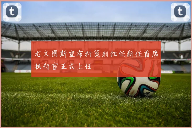 尤文图斯宣布科莫利担任新任首席执行官正式上任