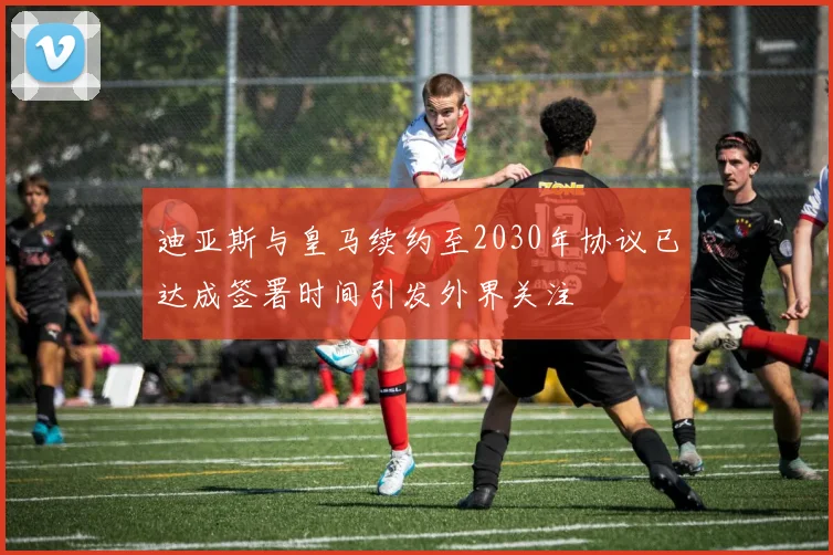 迪亚斯与皇马续约至2030年协议已达成签署时间引发外界关注