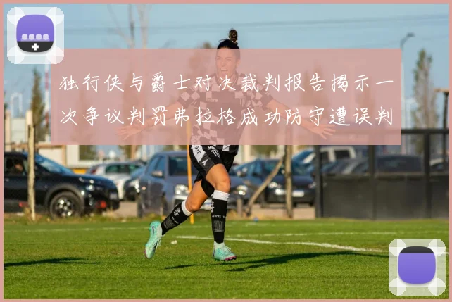 独行侠与爵士对决裁判报告揭示一次争议判罚弗拉格成功防守遭误判