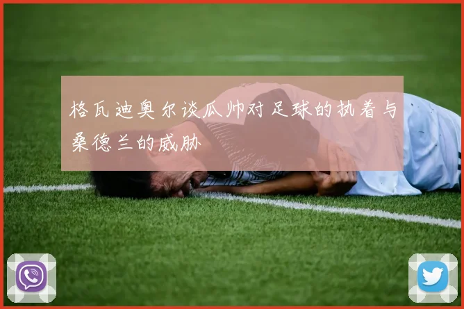 格瓦迪奥尔谈瓜帅对足球的执着与桑德兰的威胁