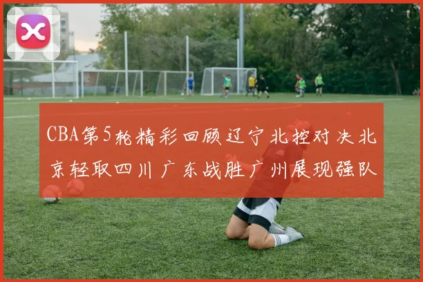 CBA第5轮精彩回顾辽宁北控对决北京轻取四川广东战胜广州展现强队风范