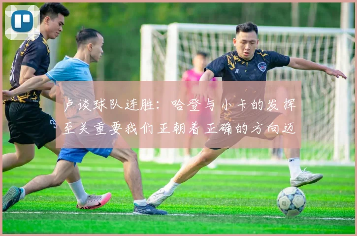 卢谈球队连胜：哈登与小卡的发挥至关重要我们正朝着正确的方向迈进