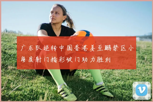 广东队逆转中国香港姜至鹏禁区小角度射门精彩破门助力胜利