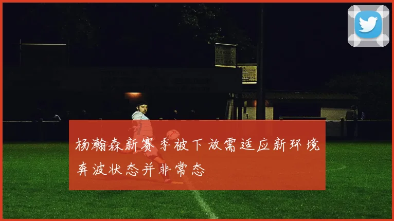 杨瀚森新赛季被下放需适应新环境奔波状态并非常态