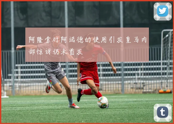 阿隆索对阿诺德的使用引发皇马内部惊讶仍未首发