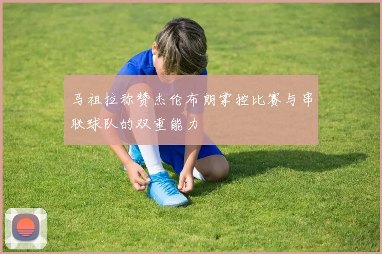 马祖拉称赞杰伦布朗掌控比赛与串联球队的双重能力