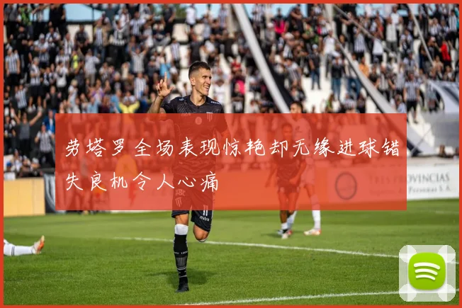 劳塔罗全场表现惊艳却无缘进球错失良机令人心痛