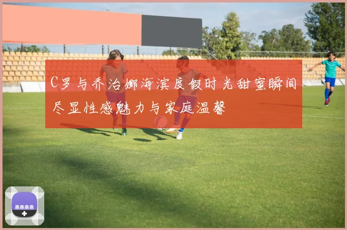 C罗与乔治娜海滨度假时光甜蜜瞬间尽显性感魅力与家庭温馨