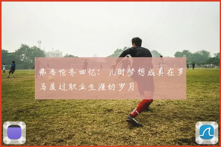 弗洛伦齐回忆：儿时梦想成真在罗马度过职业生涯的岁月