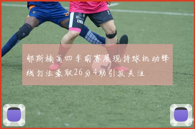 郇斯楠高四季前赛展现持球机动锋线打法豪取26分4助引发关注