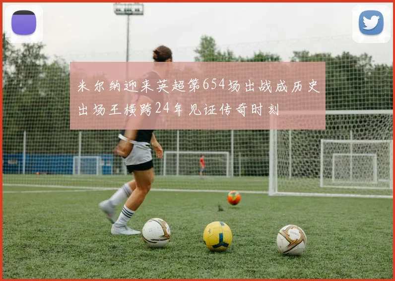 米尔纳迎来英超第654场出战成历史出场王横跨24年见证传奇时刻