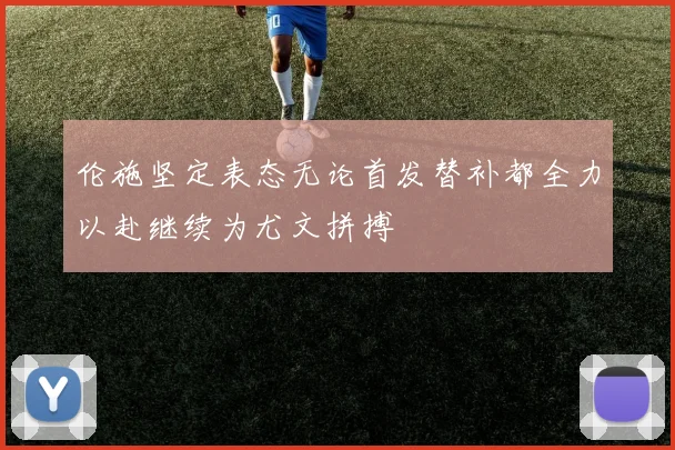 伦施坚定表态无论首发替补都全力以赴继续为尤文拼搏