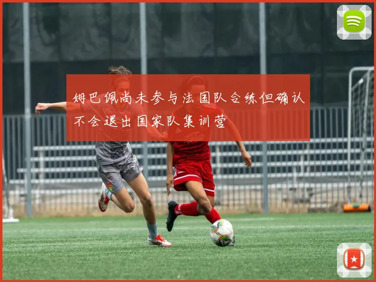 姆巴佩尚未参与法国队合练但确认不会退出国家队集训营