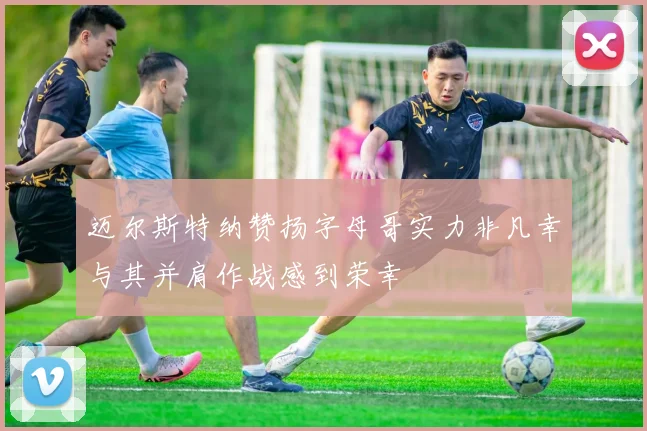 迈尔斯特纳赞扬字母哥实力非凡幸与其并肩作战感到荣幸