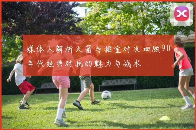 媒体人解析火箭与掘金对决回顾90年代经典对抗的魅力与战术
