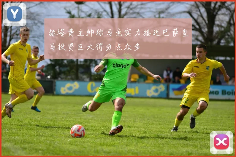 赫塔费主帅称马竞实力接近巴萨皇马投资巨大得分点众多