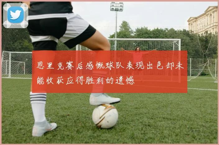 恩里克赛后感慨球队表现出色却未能收获应得胜利的遗憾