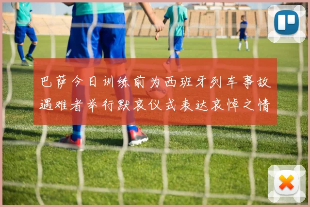 巴萨今日训练前为西班牙列车事故遇难者举行默哀仪式表达哀悼之情