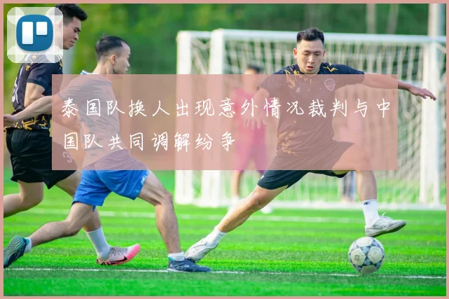 泰国队换人出现意外情况裁判与中国队共同调解纷争