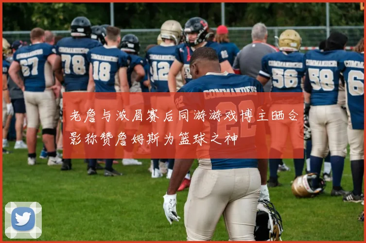 老詹与浓眉赛后同游游戏博主晒合影称赞詹姆斯为篮球之神