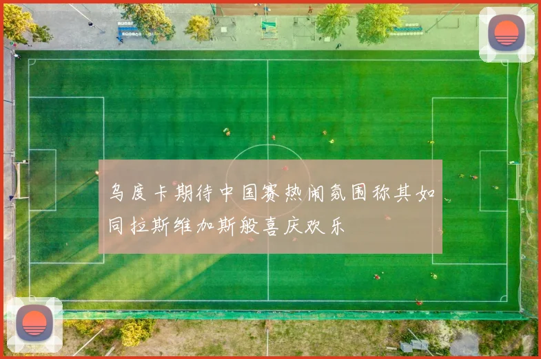 乌度卡期待中国赛热闹氛围称其如同拉斯维加斯般喜庆欢乐