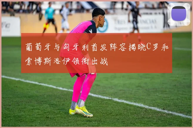 葡萄牙与匈牙利首发阵容揭晓C罗和索博斯洛伊领衔出战