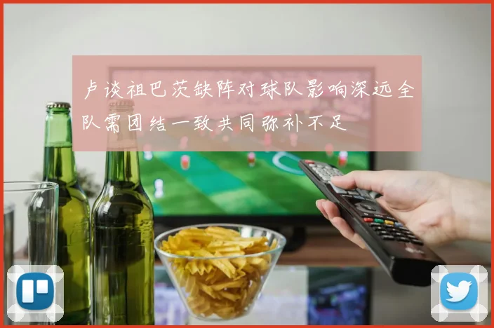 卢谈祖巴茨缺阵对球队影响深远全队需团结一致共同弥补不足