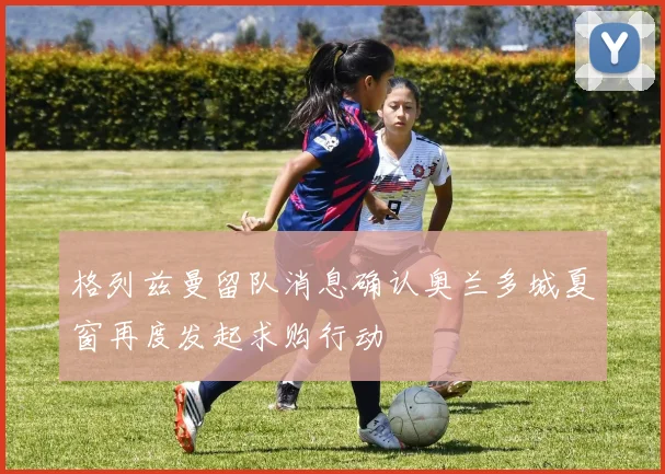 格列兹曼留队消息确认奥兰多城夏窗再度发起求购行动