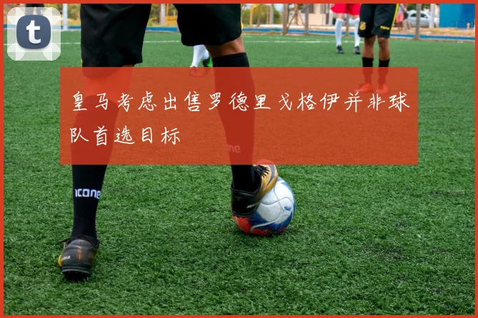皇马考虑出售罗德里戈格伊并非球队首选目标