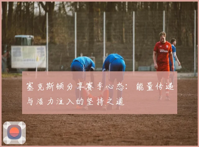 塞克斯顿分享赛季心态：能量传递与活力注入的坚持之道